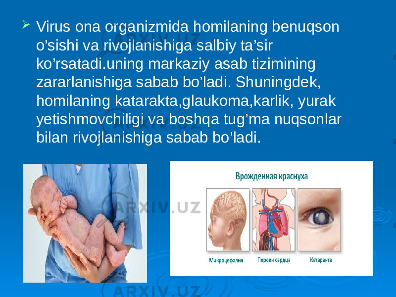  Virus ona organizmida homilaning benuqson o’sishi va rivojlanishiga salbiy ta’sir ko’rsatadi.uning markaziy asab tizimining zararlanishiga sabab bo’ladi. Shuningdek, homilaning katarakta,glaukoma,karlik, yurak yetishmovchiligi va boshqa tug’ma nuqsonlar bilan rivojlanishiga sabab bo’ladi. 