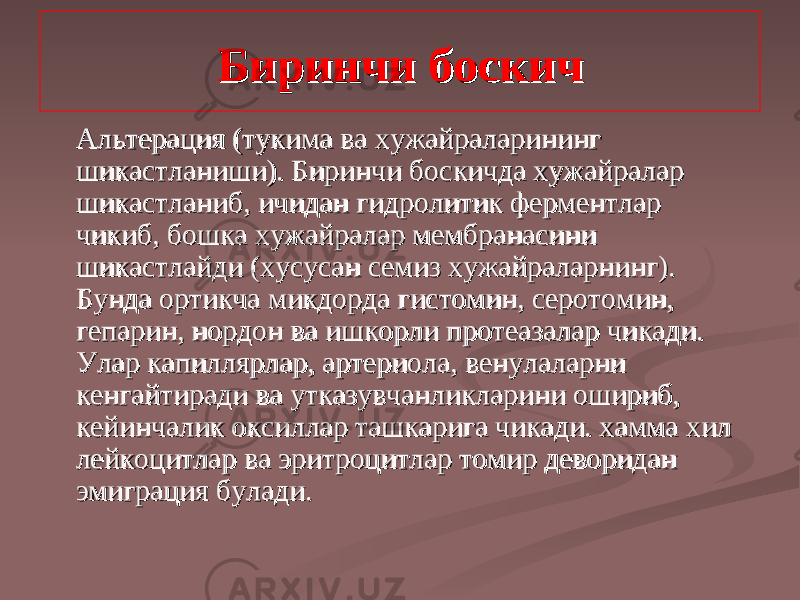 Биринчи босБиринчи бос кк ичич АА льтерация (тультерация (ту кк има ва хужайраларининг има ва хужайраларининг шикастланиши). Биринчи босшикастланиши). Биринчи бос кк ичда хужайралар ичда хужайралар шикастланиб, ичидан гидролитик ферментлар шикастланиб, ичидан гидролитик ферментлар чичи кк иб, бошиб, бош кк а хужайралар мембранасини а хужайралар мембранасини шикастлайди (хусусан семиз хужайраларнинг). шикастлайди (хусусан семиз хужайраларнинг). Бунда ортиБунда орти кк ча мича ми кк дорда гистомин, серотомин, дорда гистомин, серотомин, гепарин, нордон ва ишгепарин, нордон ва иш кк орли протеазалар чиорли протеазалар чи кк ади. ади. Улар капиллярлар, артериола, венулаларни Улар капиллярлар, артериола, венулаларни кенгайтиради ва утказувчанликларини ошириб, кенгайтиради ва утказувчанликларини ошириб, кейинчалик окейинчалик о кк силлар ташсиллар таш кк арига чиарига чи кк ади. хамма хил ади. хамма хил лейкоцитлар ва эритроцитлар томир деворидан лейкоцитлар ва эритроцитлар томир деворидан эмиграция булади. эмиграция булади. 