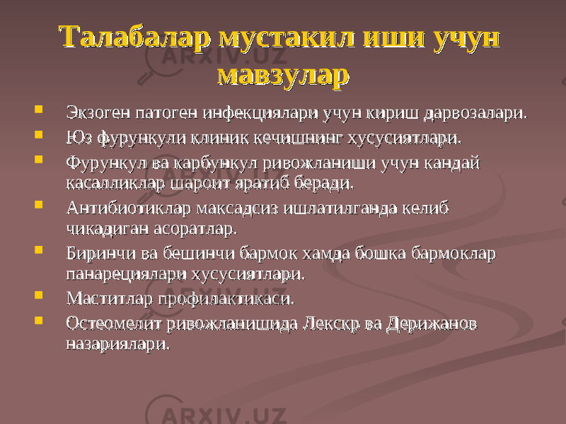 Талабалар мустаТалабалар муста кк ил иши учун ил иши учун мавзулармавзулар  Экзоген патоген инфекциялари учун кириш дарвозалари.Экзоген патоген инфекциялари учун кириш дарвозалари.  Юз фурункули клиник кечишнинг хусусиятлари.Юз фурункули клиник кечишнинг хусусиятлари.  Фурункул ва карбункул ривожланиши учун Фурункул ва карбункул ривожланиши учун кк андай андай касалликлар шароит яратиб беради.касалликлар шароит яратиб беради.  Антибиотиклар маАнтибиотиклар ма кк садсиз ишлатилганда келиб садсиз ишлатилганда келиб чичи кк адиган асоратлар.адиган асоратлар.  Биринчи ва бешинчи бармоБиринчи ва бешинчи бармо кк хамда бош хамда бош кк а бармоа бармо кк лар лар панарециялари хусусиятлари.панарециялари хусусиятлари.  Маститлар профилактикаси.Маститлар профилактикаси.  Остеомелит ривожланишида Лекскр ва Дерижанов Остеомелит ривожланишида Лекскр ва Дерижанов назариялари.назариялари. 