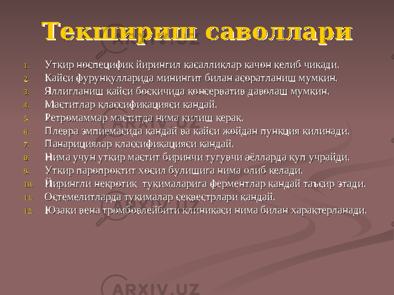 Текшириш саволлариТекшириш саволлари 1.1. УУ ткир носпецифик йирингил касалликлар ткир носпецифик йирингил касалликлар кк ачон келиб чиачон келиб чи кк ади.ади. 2.2. КК айси фурункулларида минингит билан асоратланиш мумкин.айси фурункулларида минингит билан асоратланиш мумкин. 3.3. ЯллиЯлли гг ланиш ланиш кк айси босайси бос кк ичида консерватив даволаш мумкин.ичида консерватив даволаш мумкин. 4.4. Маститлар классификацияси Маститлар классификацияси кк андай.андай. 5.5. Ретромаммар маститда нима Ретромаммар маститда нима кк илиш керак.илиш керак. 6.6. Плевра эмпиемасида Плевра эмпиемасида кк андай ва андай ва кк айси жойдан пункция айси жойдан пункция кк илинади.илинади. 7.7. Панарициялар классификацияси Панарициялар классификацияси кк андай.андай. 8.8. НимаНима учун уткир мастит биринчи туучун уткир мастит биринчи ту гг увчи аёллувчи аёлл аа рда куп учрайди.рда куп учрайди. 9.9. УУ ткир паропроктит хосил булишига нима олиб келади.ткир паропроктит хосил булишига нима олиб келади. 10.10. Йирингли некротик туЙирингли некротик ту кк ималарига ферментлар ималарига ферментлар кк андай таъсир этади.андай таъсир этади. 11.11. Остемелитларда туОстемелитларда ту кк ималар секвестрлари ималар секвестрлари кк андай.андай. 12.12. Юзаки вена тромбовлейбити клиникаси нима билан характерланади.Юзаки вена тромбовлейбити клиникаси нима билан характерланади. 