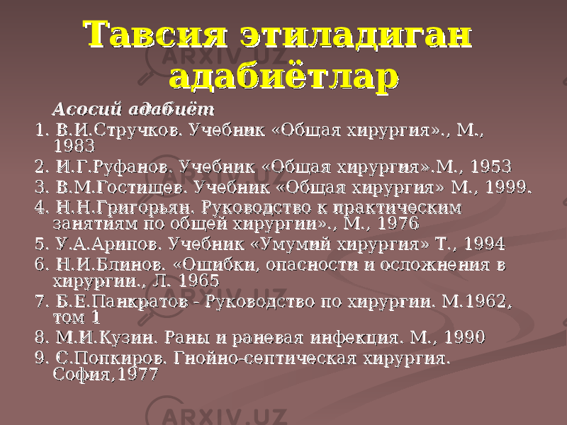 Тавсия этиладиган Тавсия этиладиган адабиётларадабиётлар Асосий адабиётАсосий адабиёт 1.1. В.И.Стручков. Учебник «Общая хирургия»., М., В.И.Стручков. Учебник «Общая хирургия»., М., 19831983 2.2. И.Г.Руфанов. Учебник «Общая хирургия».М., 1953И.Г.Руфанов. Учебник «Общая хирургия».М., 1953 3.3. В.М.Гостищев. Учебник «Общая хирургия» М., 1999.В.М.Гостищев. Учебник «Общая хирургия» М., 1999. 4.4. Н.Н.Григорьян. Руководство к практическим Н.Н.Григорьян. Руководство к практическим занятиям по общей хирургии»., М., 1976занятиям по общей хирургии»., М., 1976 5.5. У.А.Арипов. Учебник «Умумий хирургия» Т., 1994У.А.Арипов. Учебник «Умумий хирургия» Т., 1994 6.6. Н.И.Блинов. «Ошибки, опасности и осложнения в Н.И.Блинов. «Ошибки, опасности и осложнения в хирургии., Л. 1965хирургии., Л. 1965 7.7. Б.Е.Панкратов - Руководство по хирургии. М.1962, Б.Е.Панкратов - Руководство по хирургии. М.1962, том 1том 1 8.8. М.И.Кузин. Раны и раневая инфекция. М., 1990М.И.Кузин. Раны и раневая инфекция. М., 1990 9.9. С.Попкиров. Гнойно-септическая хирургия. С.Попкиров. Гнойно-септическая хирургия. София,1977София,1977 