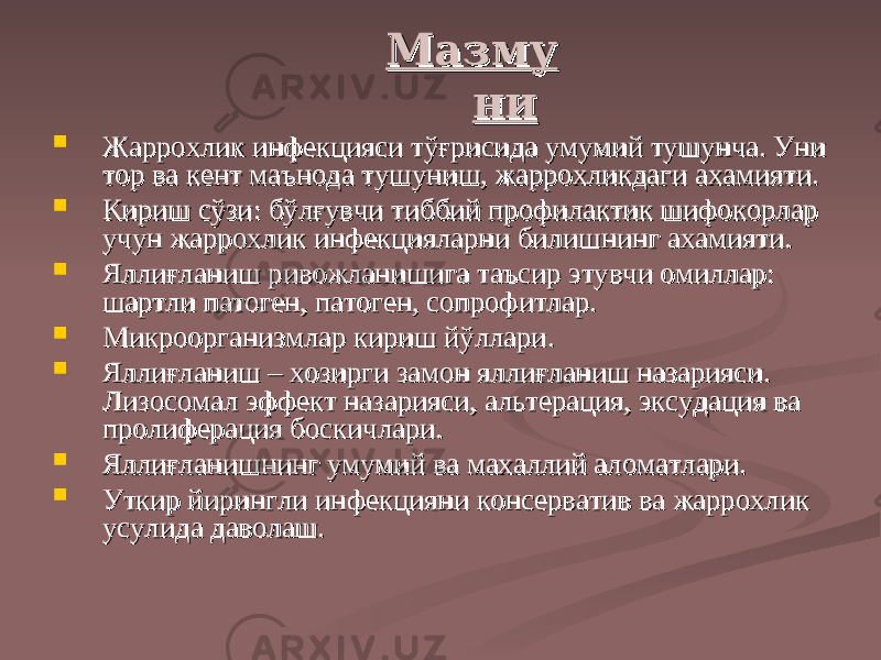 МазмуМазму нини  ЖарроЖарро хх лик инфекцияси тўғрисида умумий тушунча. Уни лик инфекцияси тўғрисида умумий тушунча. Уни тор ва кент маънода тушуниш, жаррохликдаги ахамияти.тор ва кент маънода тушуниш, жаррохликдаги ахамияти.  Кириш сўзи: бўлғувчи тиббий профилактик шифокорлар Кириш сўзи: бўлғувчи тиббий профилактик шифокорлар учун жаррохлик инфекцияларни билишнинг ахамияти.учун жаррохлик инфекцияларни билишнинг ахамияти.  Яллиғланиш ривожланишига таъсир этувчи омиллар: Яллиғланиш ривожланишига таъсир этувчи омиллар: шартли патоген, патоген, сопрофитлар.шартли патоген, патоген, сопрофитлар.  Микроорганизмлар кириш йўллари.Микроорганизмлар кириш йўллари.  Яллиғланиш – хозирги замон яллиғланиш назарияси. Яллиғланиш – хозирги замон яллиғланиш назарияси. Лизосомал эффект назарияси, альтерация, эксудация ва Лизосомал эффект назарияси, альтерация, эксудация ва пролиферация боспролиферация бос кк ичлари.ичлари.  Яллиғланишнинг умумий ва махаллий аломатлари.Яллиғланишнинг умумий ва махаллий аломатлари.  УУ ткир йирингли инфекцияни консерватив ва жаррохлик ткир йирингли инфекцияни консерватив ва жаррохлик усулида даволаш.усулида даволаш. 