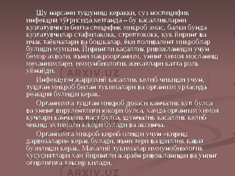 Шу нарсани тушуниш керакки, суз носпецифик Шу нарсани тушуниш керакки, суз носпецифик инфекция тўғрисида кетганда – бу касалликларни инфекция тўғрисида кетганда – бу касалликларни кк узуз гг атувчиси битта специфик микроб эмас, балки бунда атувчиси битта специфик микроб эмас, балки бунда кк узуз гг атувчилар стафилакокк, стрептококк, кук йиринг ва атувчилар стафилакокк, стрептококк, кук йиринг ва ичак таёичак таё кк чалари ва бошчалари ва бош кк алар, ёки поливалент микроблар алар, ёки поливалент микроблар булиши мумкин. Йирингли касаллик ривожланиши учун булиши мумкин. Йирингли касаллик ривожланиши учун бемор ахволи, яъни макроорганизм, унинг химоя мосланиш бемор ахволи, яъни макроорганизм, унинг химоя мосланиш механизмлари, иммунбиологик жихатлари катта роль механизмлари, иммунбиологик жихатлари катта роль уйнайди.уйнайди. Инфекцион жаррохий касаллик келиб чиИнфекцион жаррохий касаллик келиб чи кк иши учун, иши учун, тушган микроб билан тутушган микроб билан ту кк ималари ва организм уртасида ималари ва организм уртасида реакция булиши керак.реакция булиши керак. Организмга тушган микроб дозаси Организмга тушган микроб дозаси кк анчалик куп булса анчалик куп булса ва унинг вирулентлиги юва унинг вирулентлиги ю кк ори булса, хамда организм химоя ори булса, хамда организм химоя кучлари кучлари кк анчалик паст булса, шунчалик касаллик келиб анчалик паст булса, шунчалик касаллик келиб чичи кк иш эхтимоли юиш эхтимоли ю кк ори булади ва аксинча.ори булади ва аксинча. Организмга микроб кириб олиши учун «кириш Организмга микроб кириб олиши учун «кириш дарвозалари» керак булади, яъни тери ва шиллидарвозалари» керак булади, яъни тери ва шилли кк кк ават ават бузилиши керак. Махалий тубузилиши керак. Махалий ту кк ималар иммунобиологик ималар иммунобиологик хусусиятлари хам йирингли жараён ривожланиши ва унинг хусусиятлари хам йирингли жараён ривожланиши ва унинг оо гг ирлигига таъсир ирлигига таъсир кк илади.илади. 