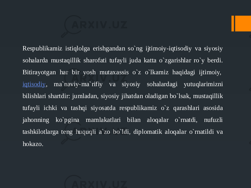 Respublikamiz istiqlolga erishgandan so`ng ijtimoiy-iqtisodiy va siyosiy sohalarda mustaqillik sharofati tufayli juda katta o`zgarishlar ro`y berdi. Bitirayotgan har bir yosh mutaxassis o`z o`lkamiz haqidagi ijtimoiy,  iqtisodiy , ma`naviy-ma`rifiy va siyosiy sohalardagi yutuqlarimizni bilishlari shartdir: jumladan, siyosiy jihatdan oladigan bo`lsak, mustaqillik tufayli ichki va tashqi siyosatda respublikamiz o`z qarashlari asosida jahonning ko`pgina mamlakatlari bilan aloqalar o`rnatdi, nufuzli tashkilotlarga teng huquqli a`zo bo`ldi, diplomatik aloqalar o`rnatildi va hokazo. 