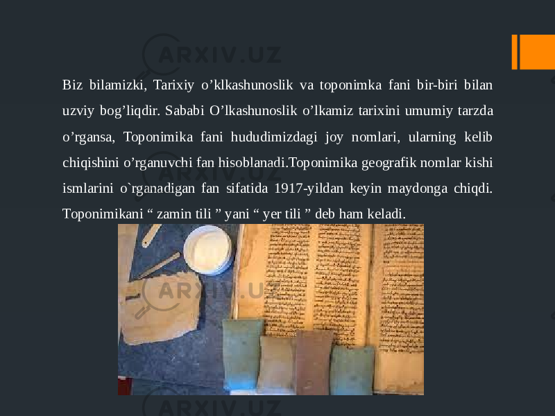 Biz bilamizki, Tarixiy o’klkashunoslik va toponimka fani bir-biri bilan uzviy bog’liqdir. Sababi O’lkashunoslik o’lkamiz tarixini umumiy tarzda o’rgansa, Toponimika fani hududimizdagi joy nomlari, ularning kelib chiqishini o’rganuvchi fan hisoblanadi.Toponimika geografik nomlar kishi ismlarini o`rganadigan fan sifatida 1917-yildan keyin maydonga chiqdi. Toponimikani “ zamin tili ” yani “ yer tili ” deb ham keladi. 