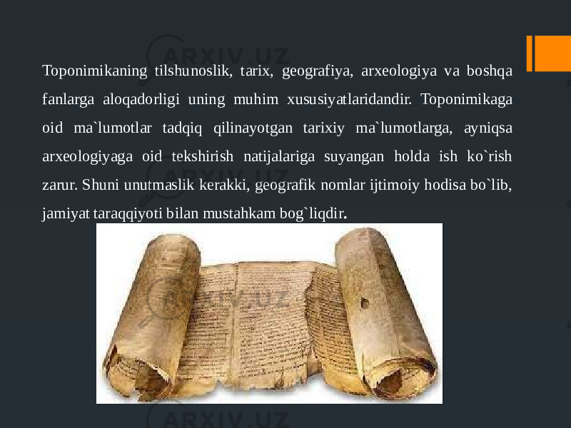 Toponimikaning tilshunoslik, tarix, geografiya, arxeologiya va boshqa fanlarga aloqadorligi uning muhim xususiyatlaridandir. Toponimikaga oid ma`lumotlar tadqiq qilinayotgan tarixiy ma`lumotlargа, аyniqsa аrxeologiyaga oid tekshirish natijalariga suyangan holdа ish ko`rish zarur. Shuni unutmaslik kerakki, geografik nomlar ijtimoiy hodisa bo`lib, jamiyat taraqqiyoti bilan mustahkam bog`liqdir . 