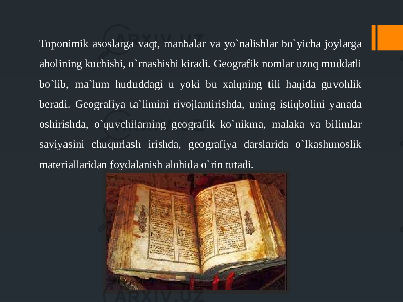 Toponimik asoslarga vaqt, manbalar va yo`nalishlar bo`yicha joylarga aholining kuchishi, o`rnashishi kiradi. Geografik nomlar uzoq muddatli bo`lib, ma`lum hududdagi u yoki bu xalqning tili haqida guvohlik beradi. Geografiya ta`limini rivojlantirishda, uning istiqbolini yanada oshirishda, o`quvchilarning geografik ko`nikma, malaka va bilimlar saviyasini chuqurlash irishda, geografiya darslarida o`lkashunoslik materiallaridan foydalanish alohida o`rin tutadi. 