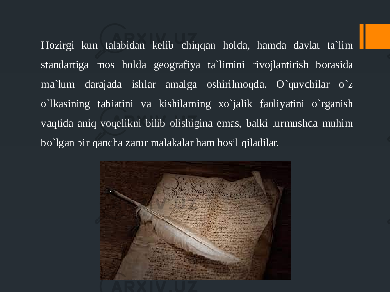 Hozirgi kun talabidan kelib chiqqan holda, hamda davlat ta`lim standartiga mos holda geografiya ta`limini rivojlantirish borasida ma`lum darajada ishlar amalga oshirilmoqda. O`quvchilar o`z o`lkasining tabiatini va kishilarning xo`jalik faoliyatini o`rganish vaqtida aniq voqelikni bilib olishigina emas, balki turmushda muhim bo`lgan bir qancha zarur malakalar ham hosil qiladilar. 