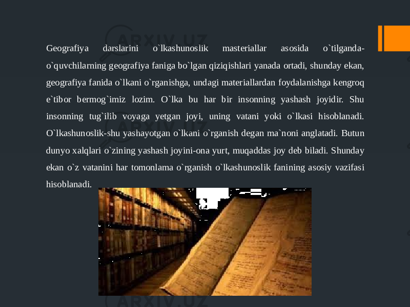 Geografiya darslarini o`lkashunoslik masteriallar asosida o`tilganda- o`quvchilarning geografiya faniga bo`lgan qiziqishlari yanada ortadi, shunday ekan, geografiya fanida o`lkani o`rganishga, undagi materiallardan foydalanishga kengroq e`tibor bermog`imiz lozim. O`lka bu har bir insonning yashash joyidir. Shu insonning tug`ilib voyaga yetgan joyi, uning vatani yoki o`lkasi hisoblanadi. O`lkashunoslik-shu yashayotgan o`lkani o`rganish degan ma`noni anglatadi. Butun dunyo xalqlari o`zining yashash joyini-ona yurt, muqaddas joy deb biladi. Shunday ekan o`z vatanini har tomonlama o`rganish o`lkashunoslik fanining asosiy vazifasi hisoblanadi. 