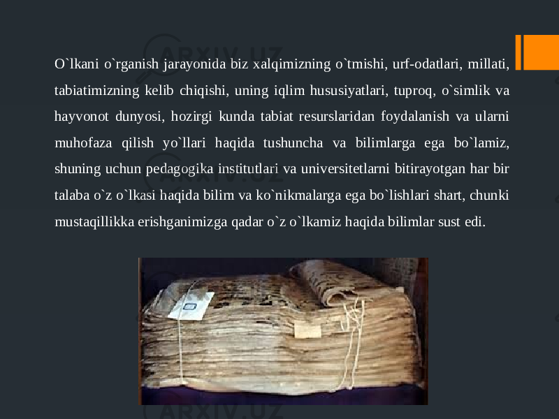 O`lkani o`rganish jarayonida biz xalqimizning o`tmishi, urf-odatlari, millati, tabiatimizning kelib chiqishi, uning iqlim hususiyatlari, tuproq, o`simlik va hayvonot dunyosi, hozirgi kunda tabiat resurslaridan foydalanish va ularni muhofaza qilish yo`llari haqida tushuncha va bilimlarga ega bo`lamiz, shuning uchun pedagogika institutlari va universitetlarni bitirayotgan har bir talaba o`z o`lkasi haqida bilim va ko`nikmalarga ega bo`lishlari shart, chunki mustaqillikka erishganimizga qadar o`z o`lkamiz haqida bilimlar sust edi. 