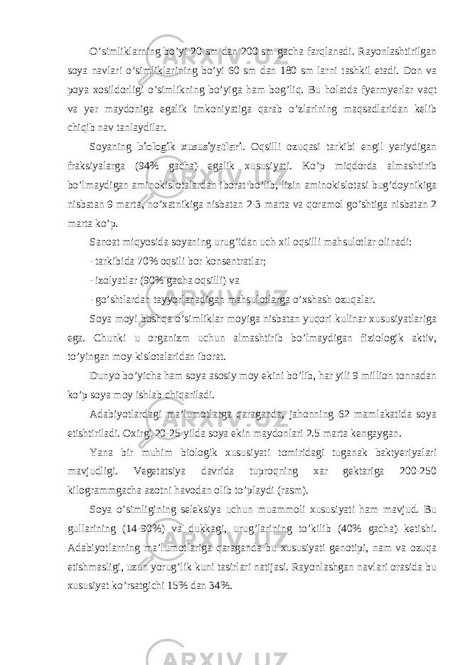 O’simliklarning bo’yi 20 sm dan 200 sm gacha farqlanadi. Rayonlashtirilgan soya navlari o’simliklarining bo’yi 60 sm dan 180 sm larni tashkil etadi. Don va poya xosildorligi o’simlikning bo’yiga ham bog’liq. Bu holatda fyermyerlar vaqt va yer maydoniga egalik imkoniyatiga qarab o’zlarining maqsadlaridan kelib chiqib nav tanlaydilar. Soyaning biologik xususiyatlari . Oqsilli ozuqasi tarkibi engil yeriydigan fraksiyalarga (94% gacha) egalik xususiyati. Ko’p miqdorda almashtirib bo’lmaydigan aminokislotalardan iborat bo’lib, lizin aminokislotasi bug’doynikiga nisbatan 9 marta, no’xatnikiga nisbatan 2-3 marta va qoramol go’shtiga nisbatan 2 marta ko’p. Sanoat miqyosida soyaning urug’idan uch xil oqsilli mahsulotlar olinadi: - tarkibida 70% oqsili bor konsentratlar; - izolyatlar (90% gacha oqsilli) va - go’shtlardan tayyorlanadigan mahsulotlarga o’xshash ozuqalar. Soya moyi boshqa o’simliklar moyiga nisbatan yuqori kulinar xususiyatlariga ega. Chunki u organizm uchun almashtirib bo’lmaydigan fiziologik aktiv, to’yingan moy kislotalaridan iborat. Dunyo bo’yicha ham soya asosiy moy ekini bo’lib, har yili 9 million tonnadan ko’p soya moy ishlab chiqariladi. Adabiyotlardagi ma’lumotlarga qaraganda, jahonning 62 mamlakatida soya etishtiriladi. Oxirgi 20-25 yilda soya ekin maydonlari 2.5 marta kengaygan. Yana bir muhim biologik xususiyati tomiridagi tuganak baktyeriyalari mavjudligi. Vegetatsiya davrida tuproqning xar gektariga 200-250 kilogrammgacha azotni havodan olib to’playdi (rasm). Soya o’simligining seleksiya uchun muammoli xususiyati ham mavjud. Bu gullarining (14-90%) va dukkagi, urug’larining to’kilib (40% gacha) ketishi. Adabiyotlarning ma’lumotlariga qaraganda bu xususiyati genotipi, nam va ozuqa etishmasligi, uzun yorug’lik kuni tasirlari natijasi. Rayonlashgan navlari orasida bu xususiyat ko’rsatgichi 15% dan 34%. 