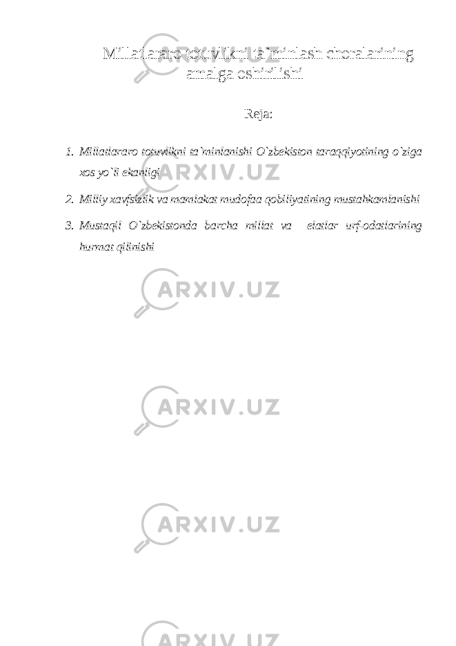 Millatlararo totuvlikni ta`minlash choralarining amalga oshirilishi Reja: 1. Millatlararo totuvlikni ta`minlanishi O`zbekiston taraqqiyotining o`ziga xos yo`li ekanligi 2. Milliy xavfsizlik va mamlakat mudofaa qobiliyatining mustahkamlanishi 3. Mustaqil O`zbekistonda barcha millat va elatlar urf-odatlarining hurmat qilinishi 