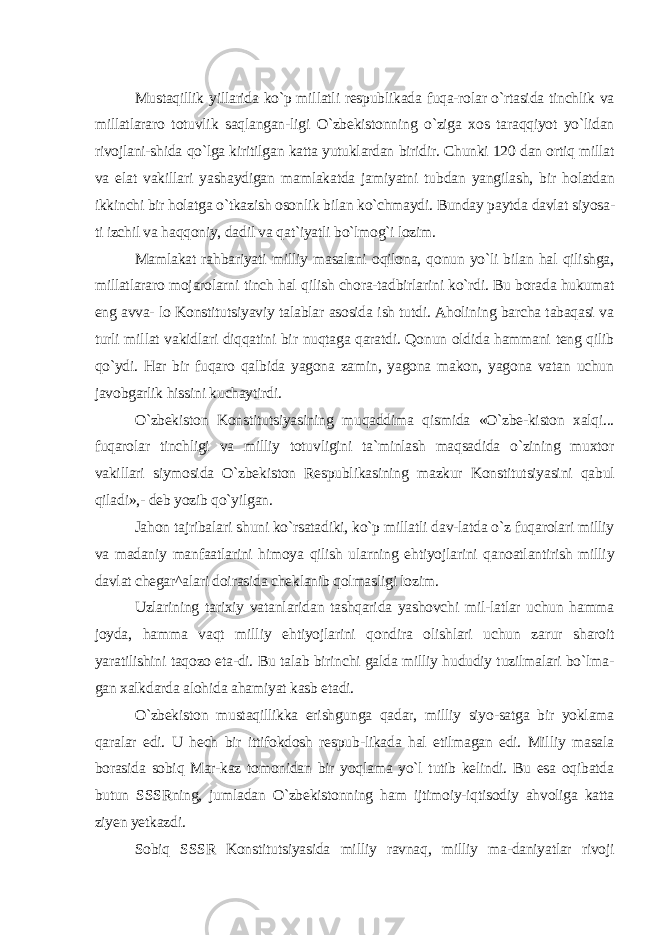 Mustaqillik yillarida ko`p millatli respublikada fuqa-rolar o`rtasida tinchlik va millatlararo totuvlik saqlangan-ligi O`zbekistonning o`ziga xos taraqqiyot yo`lidan rivojlani-shida qo`lga kiritilgan katta yutuklardan biridir. Chunki 120 dan ortiq millat va elat vakillari yashaydigan mamlakatda jamiyatni tubdan yangilash, bir holatdan ikkinchi bir holatga o`tkazish osonlik bilan ko`chmaydi. Bunday paytda davlat siyosa- ti izchil va haqqoniy, dadil va qat`iyatli bo`lmog`i lozim. Mamlakat rahbariyati milliy masalani oqilona, qonun yo`li bilan hal qilishga, millatlararo mojarolarni tinch hal qilish chora-tadbirlarini ko`rdi. Bu borada hukumat eng avva- lo Konstitutsiyaviy talablar asosida ish tutdi. Aholining barcha tabaqasi va turli millat vakidlari diqqatini bir nuqtaga qaratdi. Qonun oldida hammani teng qilib qo`ydi. Har bir fuqaro qalbida yagona zamin, yagona makon, yagona vatan uchun javobgarlik hissini kuchaytirdi. O`zbekiston Konstitutsiyasining muqaddima qismida «O`zbe-kiston xalqi... fuqarolar tinchligi va milliy totuvligini ta`minlash maqsadida o`zining muxtor vakillari siymosida O`zbekiston Respublikasining mazkur Konstitutsiyasini qabul qiladi»,- deb yozib qo`yilgan. Jahon tajribalari shuni ko`rsatadiki, ko`p millatli dav-latda o`z fuqarolari milliy va madaniy manfaatlarini himoya qilish ularning ehtiyojlarini qanoatlantirish milliy davlat chegar^alari doirasida cheklanib qolmasligi lozim. Uzlarining tarixiy vatanlaridan tashqarida yashovchi mil-latlar uchun hamma joyda, hamma vaqt milliy ehtiyojlarini qondira olishlari uchun zarur sharoit yaratilishini taqozo eta-di. Bu talab birinchi galda milliy hududiy tuzilmalari bo`lma- gan xalkdarda alohida ahamiyat kasb etadi. O`zbekiston mustaqillikka erishgunga qadar, milliy siyo-satga bir yoklama qaralar edi. U hech bir ittifokdosh respub-likada hal etilmagan edi. Milliy masala borasida sobiq Mar-kaz tomonidan bir yoqlama yo`l tutib kelindi. Bu esa oqibatda butun SSSRning, jumladan O`zbekistonning ham ijtimoiy-iqtisodiy ahvoliga katta ziyen yetkazdi. Sobiq SSSR Konstitutsiyasida milliy ravnaq, milliy ma-daniyatlar rivoji 