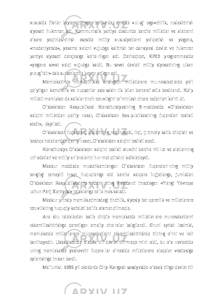 xususida fikrlar bayon qilingan bo`lsa-da, amalda «ulug` oga»chilik, ruslashtirish siyosati hukmron edi. Kommunistik partiya dasturida barcha millatlar va elatlarni o`zaro yaqinlashtirish asosida milliy xususiyatlarni yo`qotish va yagona, «madaniyatsiz», yasama xalqni vujudga keltirish ten-densiyasi davlat va hukmron partiya siyosati darajasiga ko`ta-rilgan edi. Darhaqiqat, KPSS programmasida «yagona sovet xalqi vujudga keldi. Bu sovet davlati milliy siyosatining ulkan yutug`idir» deb surbetlarcha bayon etilgan edi. Mamlakatimiz mustaqillikka erishgach millatlararo mu-nosabatlarda yo`l qo`yilgan kamchilik va nuqsonlar asta-sekin-lik bilan bartaraf etila boshlandi. Ko`p millatli mamlakat-da xalklar tinch-totuvligini ta`minlash chora-tadbirlari ko`ril-di. O`zbekiston Respublikasi Konstitutsiyasining 8-moddasida «O`zbekiston xalqini millatidan qat`iy nazar, O`zbekiston Res-publikasining fuqarolari tashkil etadi»,- deyiladi. O`zbekiston fuqarolari, o`zlarining nasl-nasabi, irqi, ij-timoiy kelib chiqishi va boshqa holatlaridan qat`iy nazar, O`zbekiston xalqini tashkil etadi. Konstitutsiya O`zbekiston xalqini tashkil etuvchi barcha mil-lat va elatlarning urf-odatlari va milliy an`analarini hur-mat qilishni kafolatlaydi. Mazkur moddada mustahkamlangan O`zbekiston fuqarolari-ning milliy tengligi tamoyili inson huquqlariga oid barcha xalqaro hujjatlarga, jumladan O`zbekiston Respublikasi no-midan uning Prezidenti imzolagan «Yangi Yevropa uchun Parij Xartiyasi» talablariga to`la mos keladi. Mazkur prinsip mamlakatimizdagi tinchlik, siyosiy bar-qarorlik va millatlararo totuvlikning huquqiy kafolati bo`lib xizmat qilmoqla. Ana shu talablardan kelib chiqib mamlakatda millatlar-aro munosabatlarni takomillashtirishga qaratilgan amaliy cho-ralar belgilandi. Shuni aytish lozimki, mamlakatda millat-lararo munosabatlarni takomillashtirishda tilning o`rni va roli benihoyadir. Uzbekistonda o`zbek tili davlat tili maqo-mini oldi, bu o`z navbatida uning mamlakatda yashovchi fuqaro-lar o`rtasida millatlararo aloqalar vositasiga aylanishiga imkon berdi. Ma`lumki. 1989 yil oktabrda Oliy Kengash sessiyasida o`zbek tiliga davlat tili 