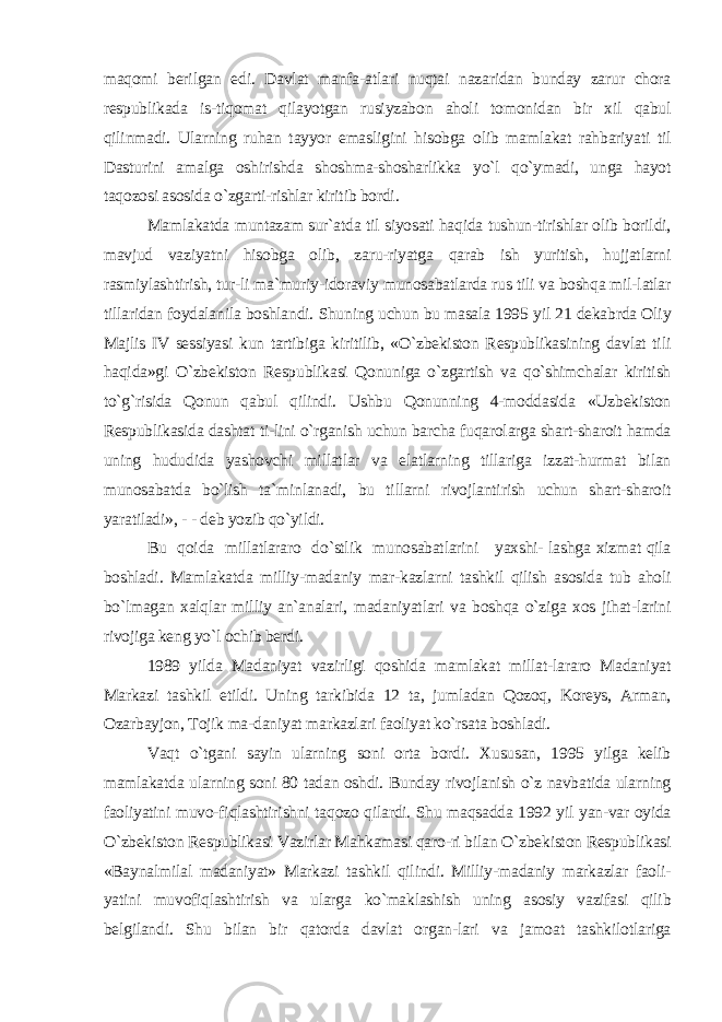 maqomi berilgan edi. Davlat manfa-atlari nuqtai nazaridan bunday zarur chora respublikada is-tiqomat qilayotgan rusiyzabon aholi tomonidan bir xil qabul qilinmadi. Ularning ruhan tayyor emasligini hisobga olib mamlakat rahbariyati til Dasturini amalga oshirishda shoshma-shosharlikka yo`l qo`ymadi, unga hayot taqozosi asosida o`zgarti-rishlar kiritib bordi. Mamlakatda muntazam sur`atda til siyosati haqida tushun-tirishlar olib borildi, mavjud vaziyatni hisobga olib, zaru-riyatga qarab ish yuritish, hujjatlarni rasmiylashtirish, tur-li ma`muriy-idoraviy munosabatlarda rus tili va boshqa mil-latlar tillaridan foydalanila boshlandi. Shuning uchun bu masala 1995 yil 21 dekabrda Oliy Majlis IV sessiyasi kun tartibiga kiritilib, «O`zbekiston Respublikasining davlat tili haqida»gi O`zbekiston Respublikasi Qonuniga o`zgartish va qo`shimchalar kiritish to`g`risida Qonun qabul qilindi. Ushbu Qonunning 4-moddasida «Uzbekiston Respublikasida dashtat ti-lini o`rganish uchun barcha fuqarolarga shart-sharoit hamda uning hududida yashovchi millatlar va elatlarning tillariga izzat-hurmat bilan munosabatda bo`lish ta`minlanadi, bu tillarni rivojlantirish uchun shart-sharoit yaratiladi», - - deb yozib qo`yildi. Bu qoida millatlararo do`stlik munosabatlarini yaxshi- lashga xizmat qila boshladi. Mamlakatda milliy-madaniy mar-kazlarni tashkil qilish asosida tub aholi bo`lmagan xalqlar milliy an`analari, madaniyatlari va boshqa o`ziga xos jihat-larini rivojiga keng yo`l ochib berdi. 1989 yilda Madaniyat vazirligi qoshida mamlakat millat-lararo Madaniyat Markazi tashkil etildi. Uning tarkibida 12 ta, jumladan Qozoq, Koreys, Arman, Ozarbayjon, Tojik ma-daniyat markazlari faoliyat ko`rsata boshladi. Vaqt o`tgani sayin ularning soni orta bordi. Xususan, 1995 yilga kelib mamlakatda ularning soni 80 tadan oshdi. Bunday rivojlanish o`z navbatida ularning faoliyatini muvo-fiqlashtirishni taqozo qilardi. Shu maqsadda 1992 yil yan-var oyida O`zbekiston Respublikasi Vazirlar Mahkamasi qaro-ri bilan O`zbekiston Respublikasi «Baynalmilal madaniyat» Markazi tashkil qilindi. Milliy-madaniy markazlar faoli- yatini muvofiqlashtirish va ularga ko`maklashish uning asosiy vazifasi qilib belgilandi. Shu bilan bir qatorda davlat organ-lari va jamoat tashkilotlariga 