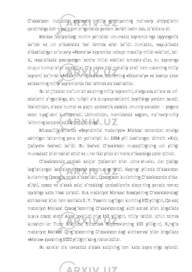 O`zbekiston hududida yashovchi milliy guruhparning ma`naviy ehtiyojlarini qondirishga doir masalalarni o`rganishda yordam berishi lozim deb, ta`kidlana-di. Markaz faoliyatidagi muhim yo`nalish umumxalq bayramla-riga tayyorgarlik ko`rish va uni o`tkazishda faol ishtirok etish bo`ldi. Jumladan, respublikada o`tkaziladigan an`anaviy «Navro`z» bayramida nafaqat maxalliy millat vakillari, bal- ki, respublikada yashayotgan barcha millat vakillari krtnasha-dilar, bu bayramga chuqur hurmat bilan qaraydilar. O`z navba-tida mahalliy aholi ham ruslarning milliy bayrami bo`lmish «Maslenniia rojdestvo», tatarlarning «Sabanto`y» va boshqa qator xalkkarning milliy bayramlarida faol ishtirok eta boshladilar. Bu bir jihatdan ma`lum bir xalqning milliy bayramini, o`ziga xos an`ana va urf- odatlarini o`rganishga, shu tufayli o`z dunyoqarashlarini boyitishga yordam beradi. Ikkinchidan, o`zaro hurmat va yaqin qardoshlik asosida umumiy xonadon -- yagona vatan tuyg`usini kuchaytiradi. Uchinchidan, mamlakatda soglom, ma`naviy-ruhiy iklimning barqaror bo`lishini ta`minlaydi. Mustaqillik yillarida «Baynalmilal madaniyat» Markazi tomonidan amalga oshirilgan ishlarning yana bir yo`nalishi bu 1994 yili boshlangan birinchi «Xalq ijodiyoti» festivali bo`ldi. Bu festival O`zbekiston mustaqilligining uch yilligi munosabati bilan tashkil etildi va u har ikki yilda bir marta o`tkazishga qaror qilindi. O`zbekistonda qardosh xalqlar ijodkorlari bilan uchra-shuvlar, ular ijodiga bag`ishlangan kechalar o`tkazish odat tusi-ga kirdi. Keyingi yillarda O`zbekiston kunlarining Qozog`is-tonda o`tkazilishi, Qozogiston kunlarining O`zbekistonda o`tka- zilishi, qozoq va o`zbek xalqi o`rtasidagi qardoshlarcha aloqa-ning yanada ravnaq topishiga katta hissa qo`shdi. Rus madaniyat Markazi Rossiyaning O`zbekistondagi elchixonasi bilan ham-korlikda S. Y. Yesenin tug`ilgan kunining 100 yilligini, Qo-zoq madaniyat Markazi Qozog`istonning O`zbekistondagi elchi-xonasi bilan birgalikda buyuk qozoq shoiri Abay tavalludi-ning 150 yilligini, milliy istiqlol uchun tolmas kurashchi-lar Turor Risqulov, Sultonbek Xojanovlarning 100 yilligi-ni, K,irg`iz madaniyat Markazi Qirg`izistonning O`zbekiston-dagi elchixonasi bilan birgalikda «Manas» eposining 1000 yilligini keng nishonladilar. Bu sanalar o`z navbatida o`zbek xalqining ham katta bayra-miga aylandi. 