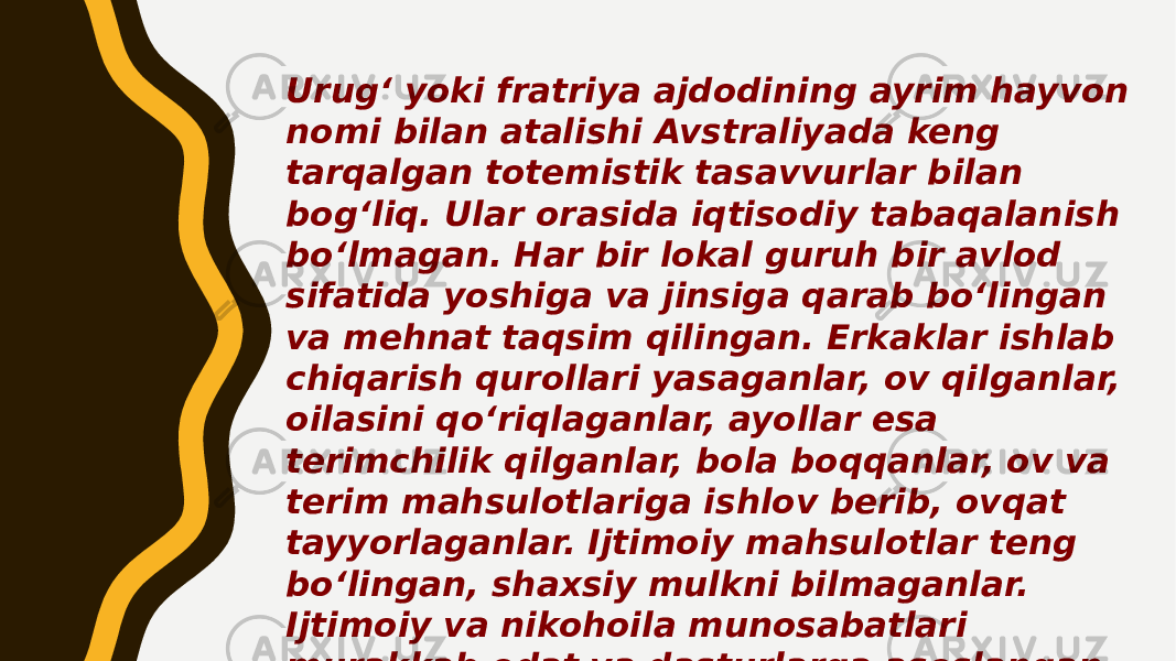 Urug‘ yoki fratriya ajdodining ayrim hayvon nomi bilan atalishi Avstraliyada keng tarqalgan totemistik tasavvurlar bilan bog‘liq. Ular orasida iqtisodiy tabaqalanish bo‘lmagan. Har bir lokal guruh bir avlod sifatida yoshiga va jinsiga qarab bo‘lingan va mehnat taqsim qilingan. Erkaklar ishlab chiqarish qurollari yasaganlar, ov qilganlar, oilasini qo‘riqlaganlar, ayollar esa terimchilik qilganlar, bola boqqanlar, ov va terim mahsulotlariga ishlov berib, ovqat tayyorlaganlar. Ijtimoiy mahsulotlar teng bo‘lingan, shaxsiy mulkni bilmaganlar. Ijtimoiy va nikohoila munosabatlari murakkab odat va dasturlarga asoslangan maxsus tizimga ega bo‘lgan. 