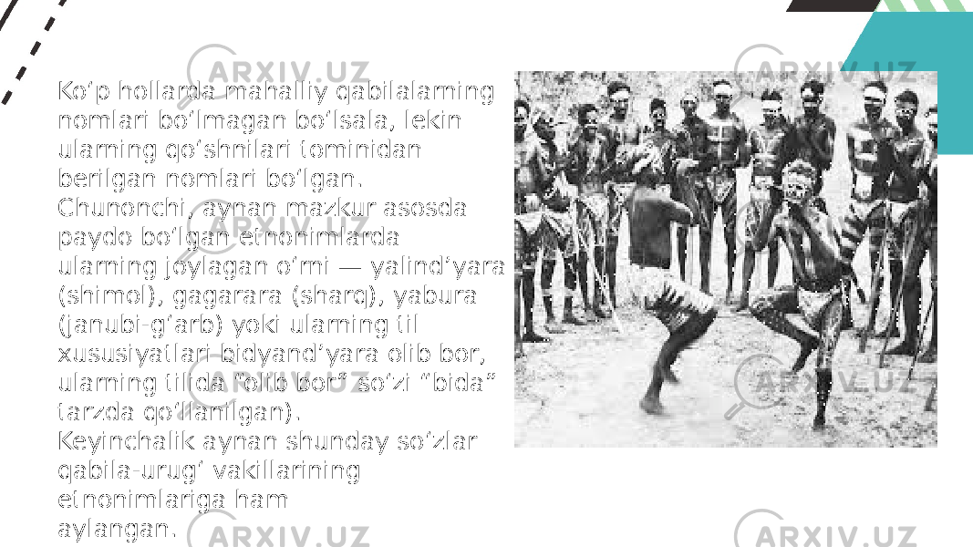 Ko‘p hollarda mahalliy qabilalarning nomlari bo‘lmagan bo‘lsala, lekin ularning qo‘shnilari tominidan berilgan nomlari bo‘lgan. Chunonchi, aynan mazkur asosda paydo bo‘lgan etnonimlarda ularning joylagan o‘rni — yalind’yara (shimol), gagarara (sharq), yabura (janubi-g‘arb) yoki ularning til xususiyatlari bidyand’yara olib bor, ularning tilida “olib bor” so‘zi “bida” tarzda qo‘llanilgan). Keyinchalik aynan shunday so‘zlar qabila-urug‘ vakillarining etnonimlariga ham aylangan. 