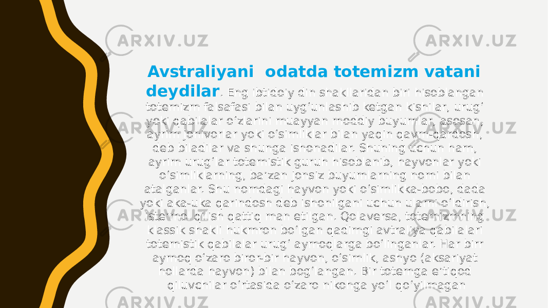 Avstraliyani odatda totemizm vatani deydilar . Eng ibtidoiy din shakllaridan biri hisoblangan totemizm falsafasi bilan uyg‘unlashib ketgan kishilar, urug‘ yoki qabilalar o‘zlarini muayyan moddiy buyumlar, asosan, ayrim jonivorlar yoki o‘simliklar bilan yaqin qavm-qardosh, deb biladilar va shunga ishonadilar. Shuning uchun ham, ayrim urug‘lar totemistik guruh hisoblanib, hayvonlar yoki o‘simliklarning, ba’zan jonsiz buyumlarning nomi bilan atalganlar. Shu nomdagi hayvon yoki o‘simlikka-bobo, dada yoki aka-uka qarindosh deb ishonilgani uchun ularni o‘ldirish, iste’mol qilish qattiq man etilgan. Qolaversa, totemizmning klassik shakli hukmron bo‘lgan qadimgi avtraliya qabilalari totemistik qabilalar urug‘ aymoqlarga bo‘linganlar. Har birr aymoq o‘zaro biror-bir hayvon, o‘simlik, ashyo (aksariyat hollarda hayvon) bilan bog‘langan. Bir totemga e’tiqod qiluvchilar o‘rtasida o‘zaro nikohga yo‘l qo‘yilmagan 