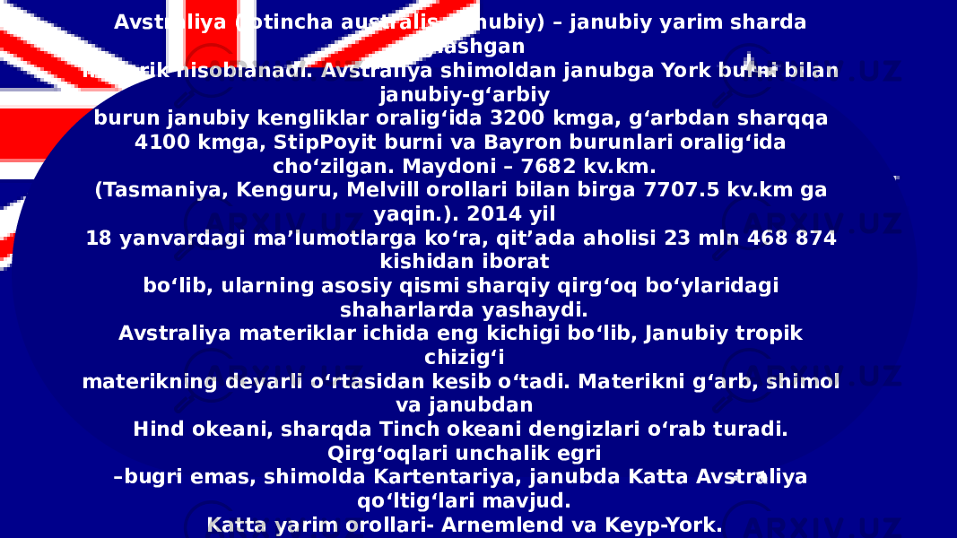 Avstraliya (lotincha australis- janubiy) – janubiy yarim sharda joylashgan materik hisoblanadi. Avstraliya shimoldan janubga York burni bilan janubiy-g‘arbiy burun janubiy kengliklar oralig‘ida 3200 kmga, g‘arbdan sharqqa 4100 kmga, StipPoyit burni va Bayron burunlari oralig‘ida cho‘zilgan. Maydoni – 7682 kv.km. (Tasmaniya, Kenguru, Melvill orollari bilan birga 7707.5 kv.km ga yaqin.). 2014 yil 18 yanvardagi ma’lumotlarga ko‘ra, qit’ada aholisi 23 mln 468 874 kishidan iborat bo‘lib, ularning asosiy qismi sharqiy qirg‘oq bo‘ylaridagi shaharlarda yashaydi. Avstraliya materiklar ichida eng kichigi bo‘lib, Janubiy tropik chizig‘i materikning deyarli o‘rtasidan kesib o‘tadi. Materikni g‘arb, shimol va janubdan Hind okeani, sharqda Tinch okeani dengizlari o‘rab turadi. Qirg‘oqlari unchalik egri – bugri emas, shimolda Kartentariya, janubda Katta Avstraliya qo‘ltig‘lari mavjud. Katta yarim orollari- Arnemlend va Keyp-York. 