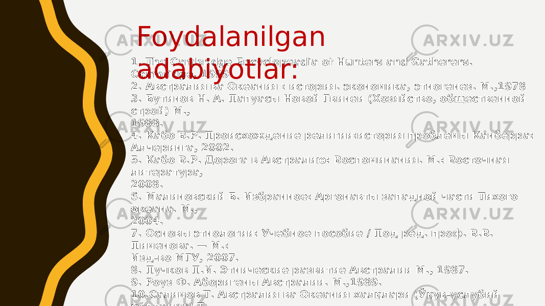 1. The Cambridge Encyclopeadia of Hunters and Gatherers. Cambridge, 1999 2. Австралия ва Океания : история. экономика, этногенез. М.,1978 3. Бутинов Н. А. Папуасы Новой Гвинеи (Хозяйство, общественной строй) М., 1988. 4. Кабо В.Р. Происхождение религии:история проблемы Канберра: Алчеринга, 2002. 5. Кабо В.Р. Дорога в Австралию: Воспоминания. М.: Восточная литература, 2008. 6. Малиновский Б. Избранное: Аргонавты западной части Тихого океана. М., 2004. 7. Основы этнологии: Учебное пособие / Под ред. проф. В.В. Пименова. — М.: Изд-во МГУ, 2007. 8. Пучков П.И. Этнические развитие Австралии М., 1987. 9. Роуз Ф. Аборигены Австралии. М.,1989. 10.Салимов Т. Австралия ва Океания халқлари (Ўқув-услубий қўлланма) T., 2003. 11.Чеслинг У. Среди кочевников Северной Австралии. М., 1961 12.Элькин А. Коренние население Австралии М., 1962 Foydalanilgan adabiyotlar: 