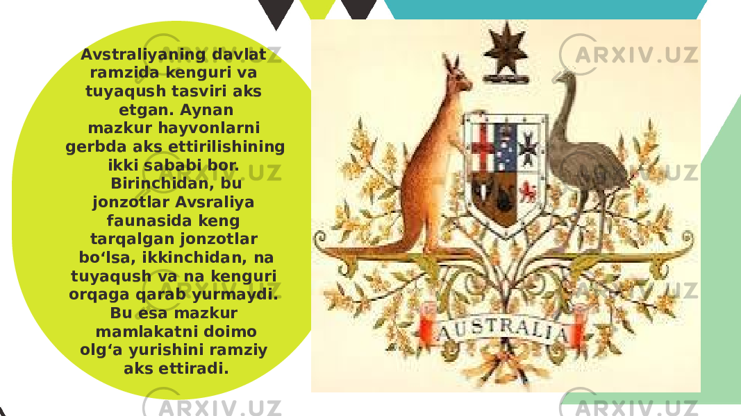 Avstraliyaning davlat ramzida kenguri va tuyaqush tasviri aks etgan. Aynan mazkur hayvonlarni gerbda aks ettirilishining ikki sababi bor. Birinchidan, bu jonzotlar Avsraliya faunasida keng tarqalgan jonzotlar bo‘lsa, ikkinchidan, na tuyaqush va na kenguri orqaga qarab yurmaydi. Bu esa mazkur mamlakatni doimo olg‘a yurishini ramziy aks ettiradi. 