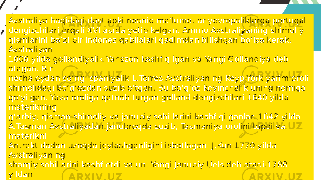 Avstraliya haqidagi dastlabki noaniq ma’lumotlar yevropaliklarga portugal dengizchilari orqali XVI asrda yetib kelgan. Ammo Avstraliyaning shimoliy qismlarini ba’zi bir indonez qabilalari qadimdan bilishgan bo‘lsa kerak. Avstraliyani 1606 yilda gollandiyalik Yanszon kashf qilgan va Yangi Gollandiya deb atagan. Bir necha oydan so‘ng ispaniyalik L.Torres Avstraliyaning Keyp-York yarim oroli shimolidagi bo‘g‘ozdan suzib o‘tgan. Bu bo‘g‘oz keyinchalik uning nomiga qo‘yilgan. Yava oroliga qatnab turgan golland dengizchilari 1640 yilda materikning g‘arbiy, qisman shimoliy va janubiy sohillarini kashf qilganlar. 1642 yilda A.Tasman Avstraliyadan janubroqda suzib, Tasmaniya orolini topdi va materikni Antraktidadan uzoqda joylashganligini isbotlagan. J.Kun 1770 yilda Avstraliyaning sharqiy sohillarini kashf etdi va uni Yangi Janubiy Uels deb atadi.1788 yildan Angliya hududi deb e’lon qilingan. M.Flinders va N.Boden tadqiqotlari bilan Avstraliya janubiy sohillarining kashf etilishi nihoyasiga yetgan. M.Flinders materikni Avstraliya (“Janubiy yer”) deb atagan va XIX asrdan shu nom bilan atala boshlaydi. 