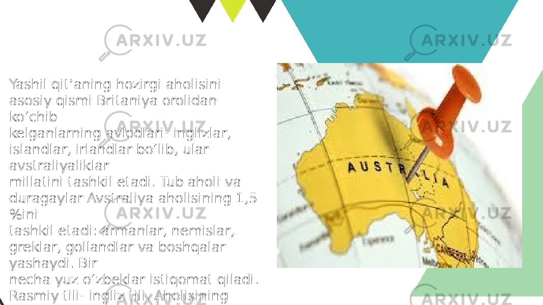 Yashil qit’aning hozirgi aholisini asosiy qismi Britaniya orolidan ko‘chib kelganlarning avlodlari- inglizlar, islandlar, irlandlar bo‘lib, ular avstraliyaliklar millatini tashkil etadi. Tub aholi va duragaylar Avstraliya aholisining 1,5 %ini tashkil etadi: armanlar, nemislar, greklar, gollandlar va boshqalar yashaydi. Bir necha yuz o‘zbeklar istiqomat qiladi. Rasmiy tili- ingliz tili. Aholisining o‘rtacha zichligi – 1 kv.km ga salkam 2 kishi. Avstraliya aborigenlarning ancha qismi mustamlakachilar tomonidan qirib tashlangan 