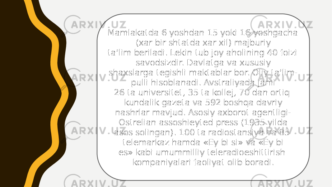 Mamlakatda 6 yoshdan 15 yoki 16 yoshgacha (xar bir shtatda xar xil) majburiy ta’lim beriladi. Lekin tub joy aholining 40 foizi savodsizdir. Davlatga va xususiy shaxslarga tegishli maktablar bor. Oliy ta’lim- pulli hisoblanadi. Avstraliyada jami 26 ta universitet, 35 ta kollej, 70 dan ortiq kundalik gazeta va 592 boshqa davriy nashrlar mavjud. Asosiy axborot agentligi- Ostrelian assoshieyted press (1935 yilda asos solingan). 100 ta radiostansiya va 85 telemarkaz hamda «Ey bi si» va «Ey bi es» kabi umummilliy teleradioeshittirish kompaniyalari faoliyat olib boradi. 