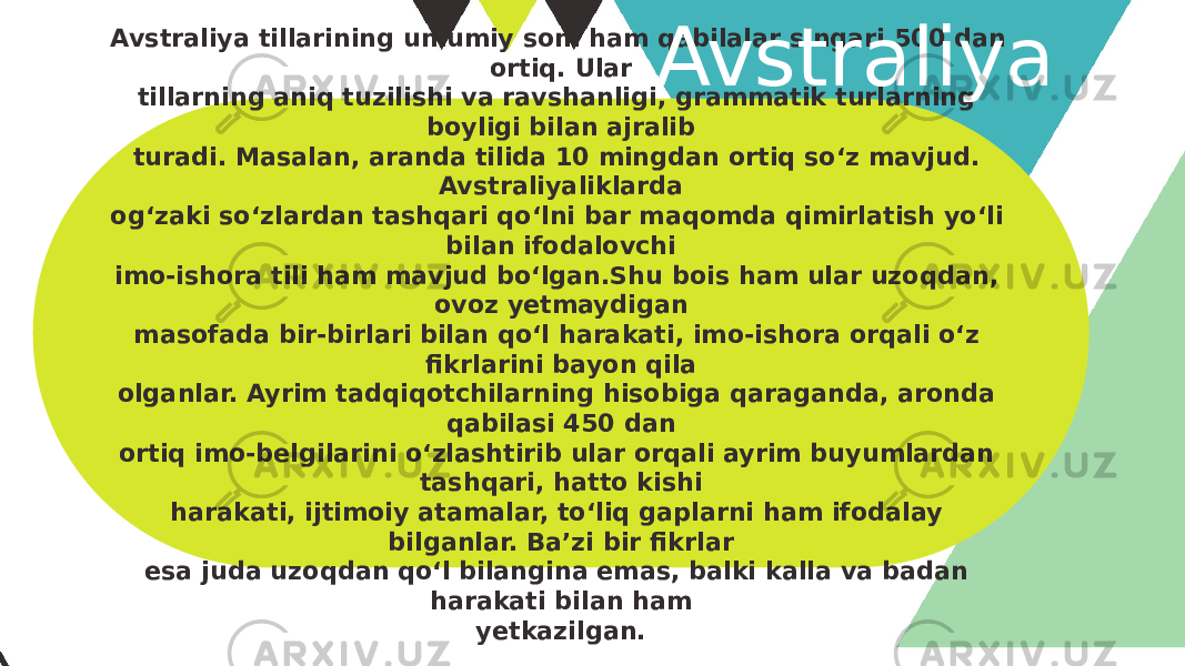 Avstraliya tillarining umumiy soni ham qabilalar singari 500 dan ortiq. Ular tillarning aniq tuzilishi va ravshanligi, grammatik turlarning boyligi bilan ajralib turadi. Masalan, aranda tilida 10 mingdan ortiq so‘z mavjud. Avstraliyaliklarda og‘zaki so‘zlardan tashqari qo‘lni bar maqomda qimirlatish yo‘li bilan ifodalovchi imo-ishora tili ham mavjud bo‘lgan.Shu bois ham ular uzoqdan, ovoz yetmaydigan masofada bir-birlari bilan qo‘l harakati, imo-ishora orqali o‘z fikrlarini bayon qila olganlar. Ayrim tadqiqotchilarning hisobiga qaraganda, aronda qabilasi 450 dan ortiq imo-belgilarini o‘zlashtirib ular orqali ayrim buyumlardan tashqari, hatto kishi harakati, ijtimoiy atamalar, to‘liq gaplarni ham ifodalay bilganlar. Ba’zi bir fikrlar esa juda uzoqdan qo‘l bilangina emas, balki kalla va badan harakati bilan ham yetkazilgan. Avstraliya 