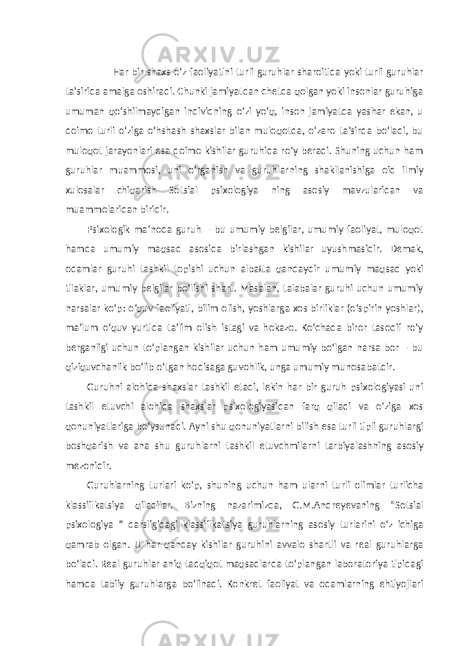  Har bir shaxs o‘z faoliyatini turli guruhlar sharoitida yoki turli guruhlar ta’sirida amalga oshiradi. Chunki jamiyatdan chetda qolgan yoki insonlar guruhiga umuman qo‘shilmaydigan individning o‘zi yo‘q, inson jamiyatda yashar ekan, u doimo turli o‘ziga o‘hshash shaxslar bilan muloqotda, o‘zaro ta’sirda bo‘ladi, bu muloqot jarayonlari esa doimo kishilar guruhida ro‘y beradi. Shuning uchun ham guruhlar muammosi, uni o‘rganish va guruhlarning shakllanishiga oid ilmiy xulosalar chiqarish Sotsial psixologiya ning asosiy mavzularidan va muammolaridan biridir. Psixologik ma’noda guruh – bu umumiy belgilar, umumiy faoliyat, muloqot hamda umumiy maqsad asosida birlashgan kishilar uyushmasidir. Demak, odamlar guruhi tashkil topishi uchun albatta qandaydir umumiy maqsad yoki tilaklar, umumiy belgilar bo‘lishi shart. Masalan, talabalar guruhi uchun umumiy narsalar ko‘p: o‘quv faoliyati, bilim olish, yoshlarga xos birliklar (o‘spirin yoshlar), ma’lum o‘quv yurtida ta’lim olish istagi va hokazo. Ko‘chada biror tasodif ro‘y berganligi uchun to‘plangan kishilar uchun ham umumiy bo‘lgan narsa bor – bu qiziquvchanlik bo‘lib o‘tgan hodisaga guvohlik, unga umumiy munosabatdir. Guruhni alohida shaxslar tashkil etadi, lekin har bir guruh psixologiyasi uni tashkil etuvchi alohida shaxslar psixologiyasidan farq qiladi va o‘ziga xos qonuniyatlariga bo‘ysunadi. Ayni shu qonuniyatlarni bilish esa turli tipli guruhlargi boshqarish va ana shu guruhlarni tashkil etuvchmilarni tarbiyalashning asosiy mezonidir. Guruhlarning turlari ko‘p, shuning uchun ham ularni turli olimlar turlicha klassifikatsiya qiladilar. Bizning nazarimizda, G.M.Andreyevaning “Sotsial psixologiya ” darsligidagi klassifikatsiya guruhlarning asosiy turlarini o‘z ichiga qamrab olgan. U har qanday kishilar guruhini avvalo shartli va real guruhlarga bo‘ladi. Real guruhlar aniq tadqiqot maqsadlarda to‘plangan laboratoriya tipidagi hamda tabiiy guruhlarga bo‘linadi. Konkret faoliyat va odamlarning ehtiyojlari 