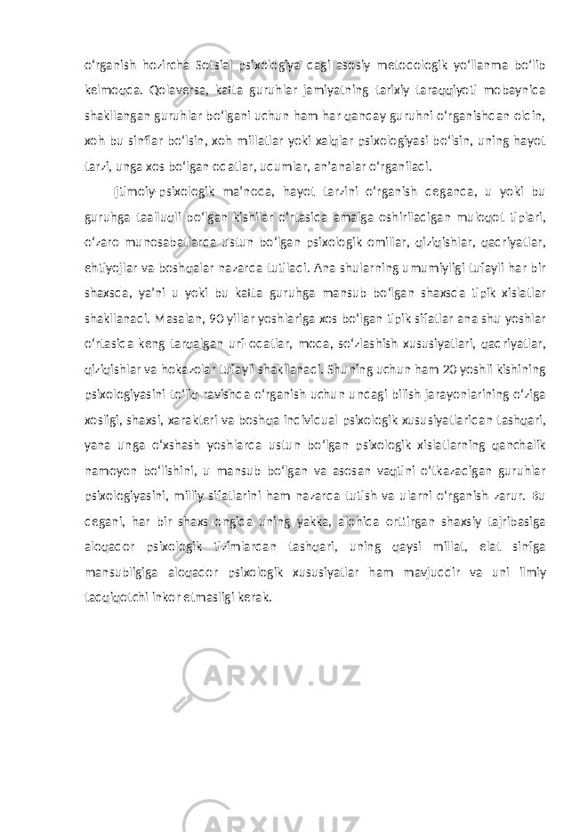 o‘rganish hozircha Sotsial psixologiya dagi asosiy metodologik yo‘llanma bo‘lib kelmoqda. Qolaversa, katta guruhlar jamiyatning tarixiy taraqqiyoti mobaynida shakllangan guruhlar bo‘lgani uchun ham har qanday guruhni o‘rganishdan oldin, xoh bu sinflar bo‘lsin, xoh millatlar yoki xalqlar psixologiyasi bo‘lsin, uning hayot tarzi, unga xos bo‘lgan odatlar, udumlar, an’analar o‘rganiladi. Ijtimoiy-psixologik ma’noda, hayot tarzini o‘rganish deganda, u yoki bu guruhga taalluqli bo‘lgan kishilar o‘rtasida amalga oshiriladigan muloqot tiplari, o‘zaro munosabatlarda ustun bo‘lgan psixologik omillar, qiziqishlar, qadriyatlar, ehtiyojlar va boshqalar nazarda tutiladi. Ana shularning umumiyligi tufayli har bir shaxsda, ya’ni u yoki bu katta guruhga mansub bo‘lgan shaxsda tipik xislatlar shakllanadi. Masalan, 90-yillar yoshlariga xos bo‘lgan tipik sifatlar ana shu yoshlar o‘rtasida keng tarqalgan urf-odatlar, moda, so‘zlashish xususiyatlari, qadriyatlar, qiziqishlar va hokazolar tufayli shakllanadi. Shuning uchun ham 20 yoshli kishining psixologiyasini to‘liq ravishda o‘rganish uchun undagi bilish jarayonlarining o‘ziga xosligi, shaxsi, xarakteri va boshqa individual psixologik xususiyatlaridan tashqari, yana unga o‘xshash yoshlarda ustun bo‘lgan psixologik xislatlarning qanchalik namoyon bo‘lishini, u mansub bo‘lgan va asosan vaqtini o‘tkazadigan guruhlar psixologiyasini, milliy sifatlarini ham nazarda tutish va ularni o‘rganish zarur. Bu degani, har bir shaxs ongida uning yakka, alohida orttirgan shaxsiy tajribasiga aloqador psixologik tizimlardan tashqari, uning qaysi millat, elat sinfga mansubligiga aloqador psixologik xususiyatlar ham mavjuddir va uni ilmiy tadqiqotchi inkor etmasligi kerak. 