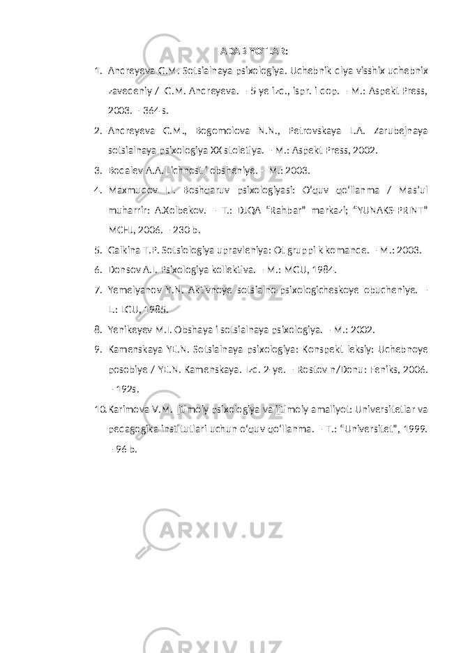 ADABIYOTLAR: 1. Andreyeva G.M. Sotsialnaya psixologiya. Uchebnik dlya visshix uchebnix zavedeniy / G.M. Andreyeva. – 5-ye izd., ispr. i dop. – M.: Aspekt Press, 2003. – 364 s. 2. Andreyeva G.M., Bogomolova N.N., Petrovskaya L.A. Zarubejnaya sotsialnaya psixologiya XX stoletiya. – M.: Aspekt Press, 2002. 3. Bodalev A.A. Lichnost i obsheniye. – M.: 2003. 4. Maxmudov I.I. Boshqaruv psixologiyasi: O‘quv qo‘llanma / Mas’ul muharrir: A.Xolbekov. – T.: DJQA “Rahbar” markazi; “YUNAKS-PRINT” MCHJ, 2006. – 230 b. 5. Galkina T.P. Sotsiologiya upravleniya: Ot gruppi k komande. – M.: 2003. 6. Donsov A.I. Psixologiya kollektiva. – M.: MGU, 1984. 7. Yemelyanov Y.N. Aktivnoye sotsialno-psixologicheskoye obucheniye. – L.: LGU, 1985. 8. Yenikeyev M.I. Obshaya i sotsialnaya psixologiya. – M.: 2002. 9. Kamenskaya YE.N. Sotsialnaya psixologiya: Konspekt leksiy: Uchebnoye posobiye / YE.N. Kamenskaya. Izd. 2-ye. – Rostov n/Donu: Feniks, 2006. – 192s. 10. Karimova V.M. Ijtimoiy psixologiya va ijtimoiy amaliyot: Universitetlar va pedagogika institutlari uchun o‘quv qo‘llanma. – T.: “Universitet”, 1999. – 96 b. 