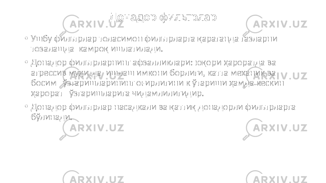 Донадор фильтрлар • Ушбу фильтрлар толасимон фильтрларга қараганда газларни тозалашда камроқ ишлатилади. • Донадор фильтрларнинг афзалликлари: юқори ҳароратда ва агрессив муҳитда ишлаш имкони борлиги, катта механик ва босим ўзгаришларининг оғирлигини к ўтариши ҳамда кескин ҳарорат ўзгаришларига чидамлилигидир. • Донадор фильтрлар насадкали ва қаттиқ донадорли фильтрларга бўлинади. 