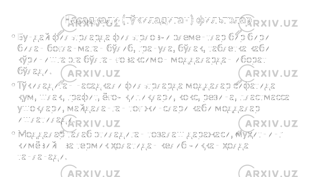 Насадкали (тўкиладиган) фильтрлар • Бундай фильтрларда фильтрловчи элементлар бир бири билан боғланмаган бўлиб, гранула, бўлак, таблетка каби кўринишга эга бўлган ғоваксимон моддалардан иборат бўлади. • Тўкиладиган насадкали фильтрларда моддалар сифатида қум, шлак, графит, ёғоч қипиқлари, кокс, резина, пластмасса ушоқлари, майдаланган тоғ жинслари каби моддалар ишлатилади. • Моддалар талаб этиладиган тозалаш даражаси, муҳитнинг кимёвий ва термик ҳолатидан келиб чиқкан ҳолда танланади. 