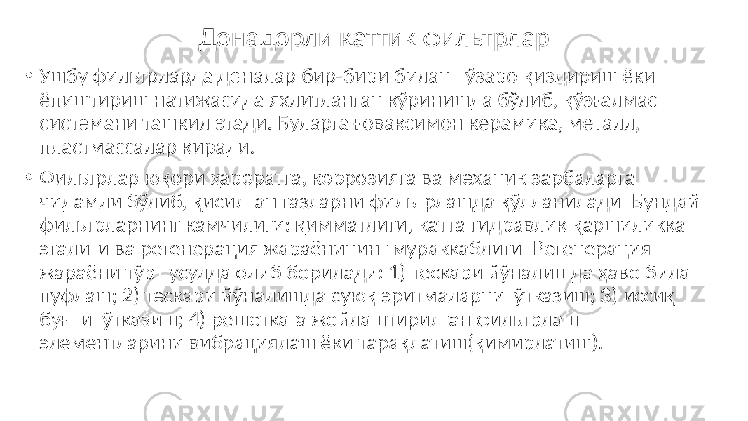 Донадорли қаттиқ фильтрлар • Ушбу фильтрларда доналар бир-бири билан ўзаро қиздириш ёки ёпиштириш натижасида яхлитланган кўринишда бўлиб, қўзғалмас системани ташкил этади. Буларга ғоваксимон керамика, металл, пластмассалар киради. • Фильтрлар юқори ҳароратга, коррозияга ва механик зарбаларга чидамли бўлиб, қисилган газларни фильтрлашда қўлланилади. Бундай фильтрларнинг камчилиги: қимматлиги, катта гидравлик қаршиликка эгалиги ва регенерация жараёнининг мураккаблиги. Регенерация жараёни тўрт усулда олиб борилади: 1) тескари йўналишда ҳаво билан пуфлаш; 2) тескари йўналишда суюқ эритмаларни ўтказиш; 3) иссиқ буғни ўтказиш; 4) решеткага жойлаштирилган фильтрлаш элементларини вибрациялаш ёки тарақлатиш(қимирлатиш). 