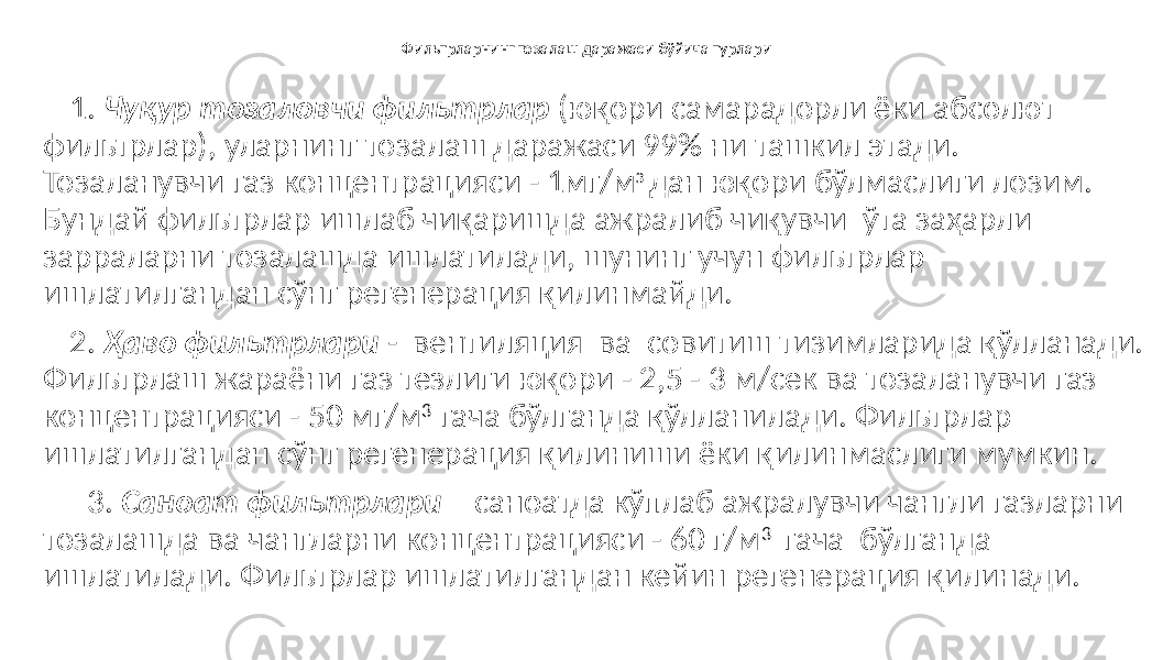 Фильтрларнинг тозалаш даражаси бўйича турлари 1. Чуқур тозаловчи фильтрлар (юқори самарадорли ёки абсолют фильтрлар), уларнинг тозалаш даражаси 99% ни ташкил этади. Тозаланувчи газ концентрацияси - 1мг/м з дан юқори бўлмаслиги лозим. Бундай фильтрлар ишлаб чиқаришда ажралиб чиқувчи ўта заҳарли зарраларни тозалашда ишлатилади, шунинг учун фильтрлар ишлатилгандан сўнг регенерация қилинмайди. 2. Ҳаво фильтрлари - вентиляция ва совитиш тизимларида қўлланади. Фильтрлаш жараёни газ тезлиги юқори - 2,5 - 3 м/сек ва тозаланувчи газ концентрацияси - 50 мг/м 3 гача бўлганда қўлланилади. Фильтрлар ишлатилгандан сўнг регенерация қилиниши ёки қилинмаслиги мумкин. 3. Саноат фильтрлари – саноатда кўплаб ажралувчи чангли газларни тозалашда ва чангларни концентрацияси - 60 г/м 3 гача бўлганда ишлатилади. Фильтрлар ишлатилгандан кейин регенерация қилинади. 