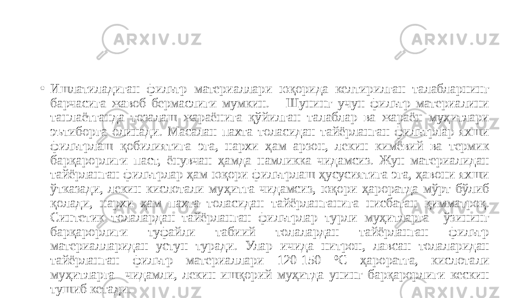 • Ишлатиладиган фильтр материаллари юқорида келтирилган талабларнинг барчасига жавоб бермаслиги мумкин. Шунинг учун фильтр материалини танлаётганда тозалаш жараёнига қўйилган талаблар ва жараён муҳитлари эътиборга олинади. Масалан пахта толасидан тайёрланган фильтрлар яхши фильтрлаш қобилиятига эга, нархи ҳам арзон, лекин кимёвий ва термик барқарорлиги паст, ёнувчан ҳамда намликка чидамсиз. Жун материалидан тайёрланган фильтрлар ҳам юқори фильтрлаш ҳусусиятига эга, ҳавони яхши ўтказади, лекин кислотали муҳитга чидамсиз, юқори ҳароратда мўрт бўлиб қолади, нархи ҳам пахта толасидан тайёрланганига нисбатан қимматроқ. Синтетик толалардан тайёрланган фильтрлар турли муҳитларга ўзининг барқарорлиги туфайли табиий толалардан тайёрланган фильтр материалларидан устун туради. Улар ичида нитрон, лавсан толаларидан тайёрланган фильтр материаллари 120-150 0 С ҳароратга, кислотали муҳитларга чидамли, лекин ишқорий муҳитда унинг барқарорлиги кескин тушиб кетади. 