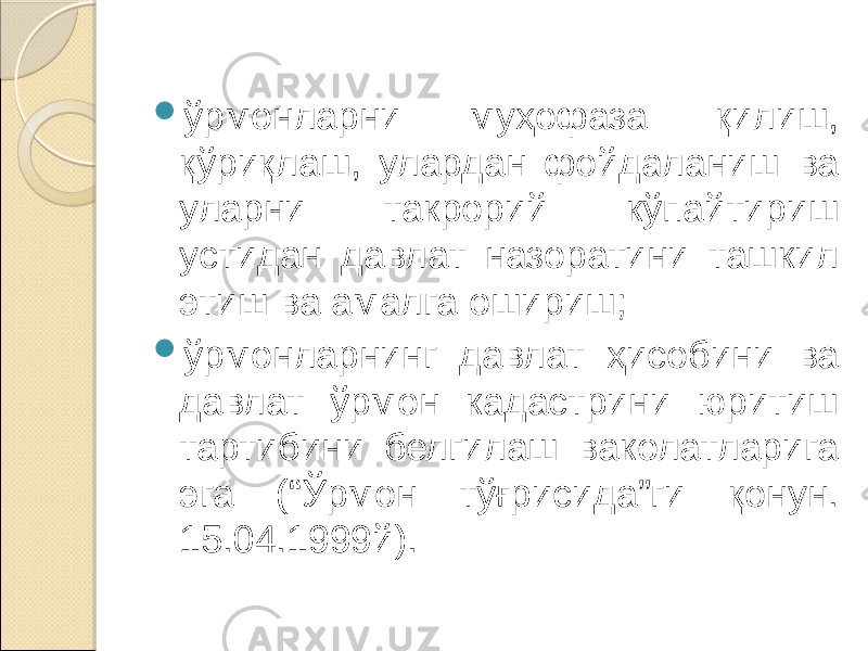  ўрмонларни муҳофаза қилиш, қўриқлаш, улардан фойдаланиш ва уларни такрорий кўпайтириш устидан давлат назоратини ташкил этиш ва амалга ошириш;  ўрмонларнинг давлат ҳисобини ва давлат ўрмон кадастрини юритиш тартибини белгилаш ваколатларига эга (“Ўрмон тўғрисида”ги қонун. 15.04.1999й). 