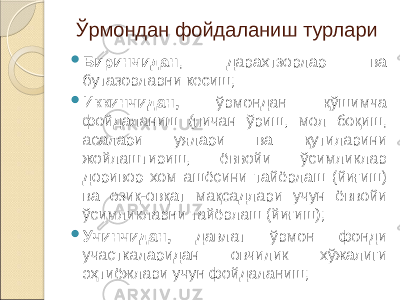 Ўрмондан фойдаланиш турлари  Биринчидан , дарахтзорлар ва бутазорларни кесиш;  Иккинчидан, ўрмондан қўшимча фойдаланиш (пичан ўриш, мол боқиш, асалари уялари ва қутиларини жойлаштириш, ёввойи ўсимликлар доривор хом ашёсини тайёрлаш (йиғиш) ва озиқ-овқат мақсадлари учун ёввойи ўсимликларни тайёрлаш (йиғиш);  Учинчидан, давлат ўрмон фонди участкаларидан овчилик хўжалиги эҳтиёжлари учун фойдаланиш; 