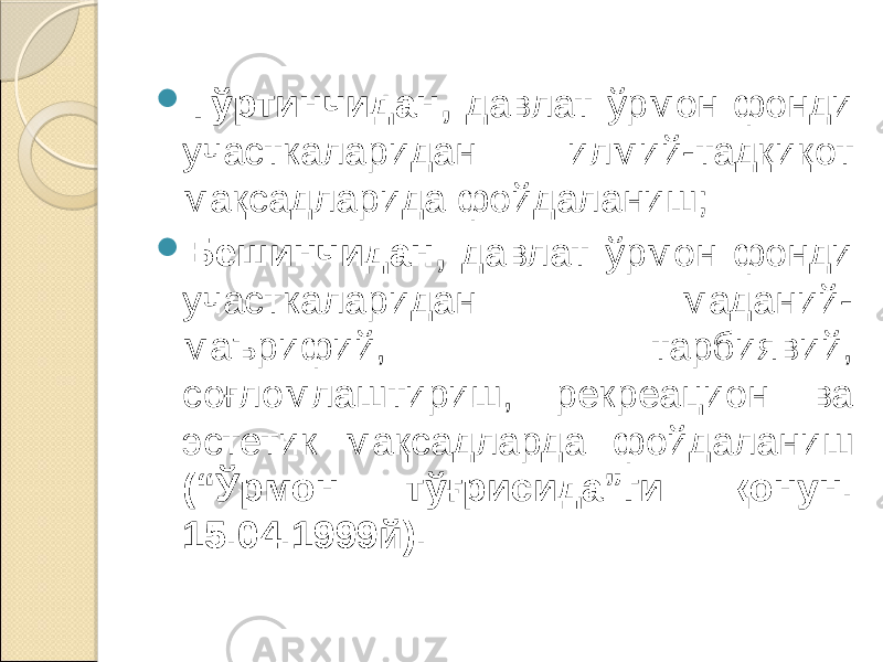  Тўртинчидан, давлат ўрмон фонди участкаларидан илмий-тадқиқот мақсадларида фойдаланиш;  Бешинчидан, давлат ўрмон фонди участкаларидан маданий- маърифий, тарбиявий, соғломлаштириш, рекреацион ва эстетик мақсадларда фойдаланиш (“Ўрмон тўғрисида”ги қонун. 15.04.1999й). 