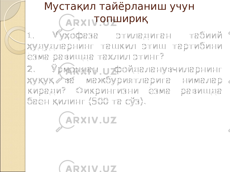 Мустақил тайёрланиш учун топшириқ 1. Муҳофаза этиладиган табиий ҳудудларнинг ташкил этиш тартибини ёзма равишда тахлил этинг? 2. Ўрмондан фойдаланувчиларнинг ҳуқуқ ва мажбуриятларига нималар киради? Фикрингизни ёзма равишда баён қилинг (500 та сўз). 