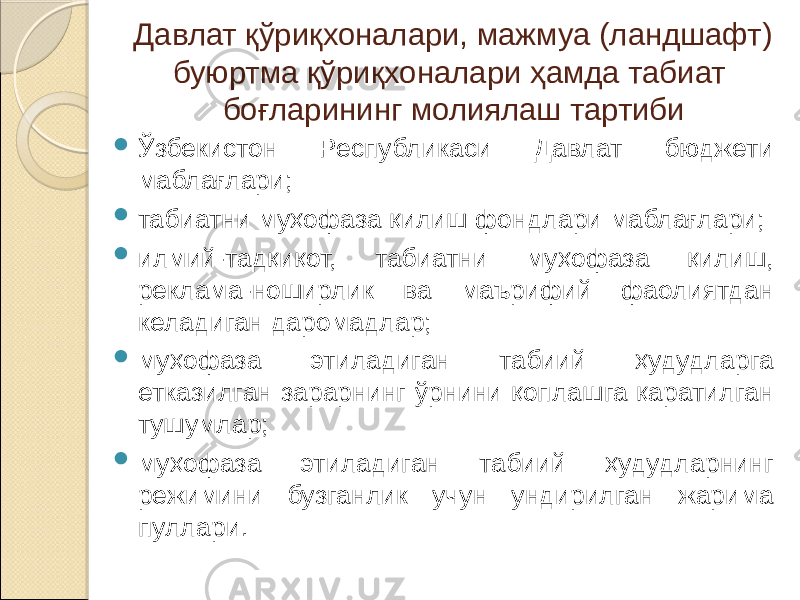 Давлат қўриқхоналари, мажмуа (ландшафт) буюртма қўриқхоналари ҳамда табиат боғларининг молиялаш тартиби  Ўзбекистон Республикаси Давлат бюджети маблағлари;  табиатни муҳофаза қилиш фондлари маблағлари;  илмий-тадқиқот, табиатни муҳофаза қилиш, реклама-ноширлик ва маърифий фаолиятдан келадиган даромадлар;  муҳофаза этиладиган табиий ҳудудларга етказилган зарарнинг ўрнини қоплашга қаратилган тушумлар;  муҳофаза этиладиган табиий ҳудудларнинг режимини бузганлик учун ундирилган жарима пуллари. 