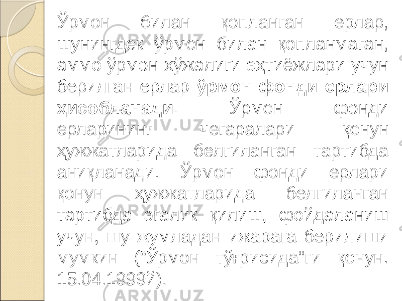 Ўрмон билан қопланган ерлар, шунингдек ўрмон билан қопланмаган, аммо ўрмон хўжалиги эҳтиёжлари учун берилган ерлар ўрмон фонди ерлари ҳисобланади. Ўрмон фонди ерларининг чегаралари қонун ҳужжатларида белгиланган тартибда аниқланади. Ўрмон фонди ерлари қонун ҳужжатларида белгиланган тартибда эгалик қилиш, фойдаланиш учун, шу жумладан ижарага берилиши мумкин (“Ўрмон тўғрисида”ги қонун. 15.04.1999й). 