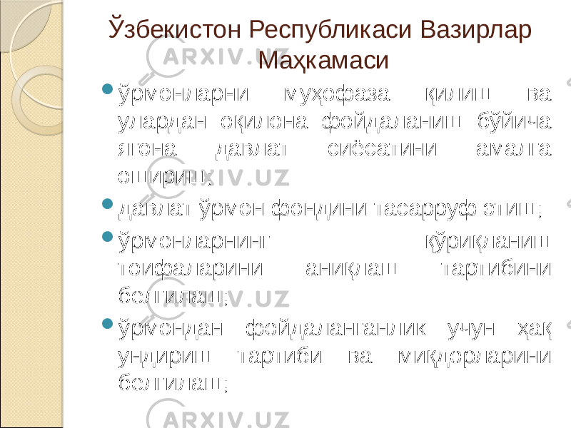 Ўзбекистон Республикаси Вазирлар Маҳкамаси  ўрмонларни муҳофаза қилиш ва улардан оқилона фойдаланиш бўйича ягона давлат сиёсатини амалга ошириш;  давлат ўрмон фондини тасарруф этиш;  ўрмонларнинг қўриқланиш тоифаларини аниқлаш тартибини белгилаш;  ўрмондан фойдаланганлик учун ҳақ ундириш тартиби ва миқдорларини белгилаш; 