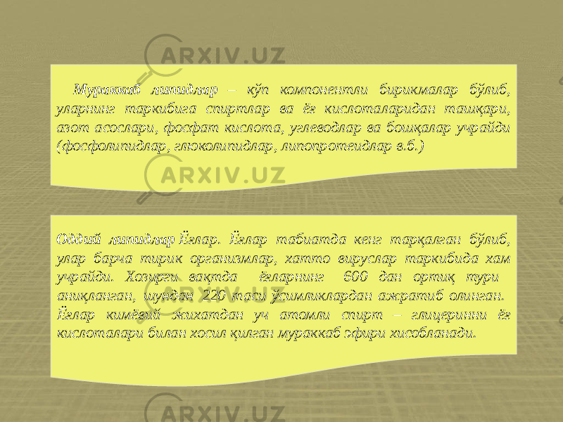 Мураккаб липидлар – кўп компонентли бирикмалар бўлиб, уларнинг таркибига спиртлар ва ёғ кислоталаридан ташқари, азот асослари, фосфат кислота, углеводлар ва бошқалар учрайди (фосфолипидлар, глюколипидлар, липопротеидлар в.б.) Оддий липидлар  Ёғлар. Ёғлар табиатда кенг тарқалган бўлиб, улар барча тирик организмлар, хатто вируслар таркибида хам учрайди. Хозирги вақтда ёғларнинг 600 дан ортиқ тури аниқланган, шундан 220 таси ўсимликлардан ажратиб олинган. Ёғлар кимёвий жихатдан уч атомли спирт – глицеринни ёғ кислоталари билан хосил қилган мураккаб эфири хисобланади. 