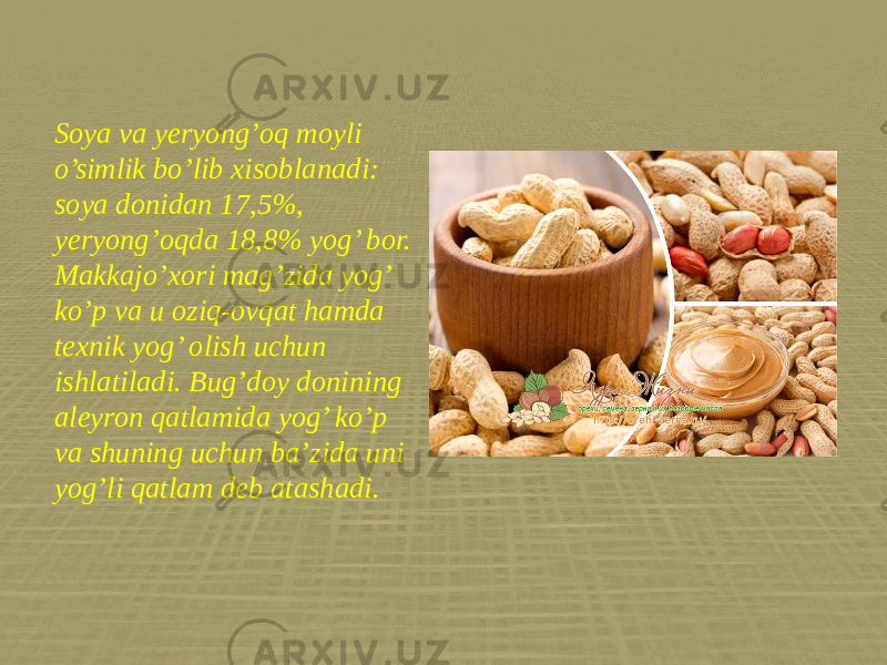 Soya va yeryong’oq moyli o’simlik bo’lib xisoblanadi: soya donidan 17,5%, yeryong’oqda 18,8% yog’ bor. Makkajo’xori mag’zida yog’ ko’p va u oziq-ovqat hamda texnik yog’ olish uchun ishlatiladi. Bug’doy donining aleyron qatlamida yog’ ko’p va shuning uchun ba’zida uni yog’li qatlam deb atashadi. 