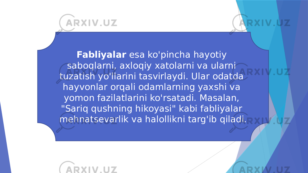 Fabliyalar esa ko&#39;pincha hayotiy saboqlarni, axloqiy xatolarni va ularni tuzatish yo&#39;llarini tasvirlaydi. Ular odatda hayvonlar orqali odamlarning yaxshi va yomon fazilatlarini ko&#39;rsatadi. Masalan, &#34;Sariq qushning hikoyasi&#34; kabi fabliyalar mehnatsevarlik va halollikni targ&#39;ib qiladi. 