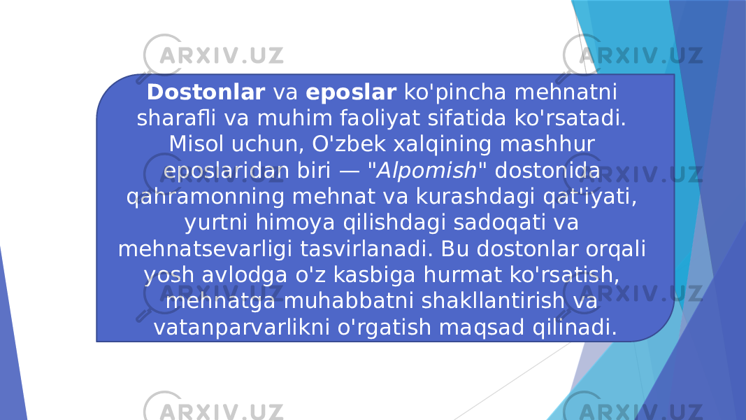 Dostonlar va eposlar ko&#39;pincha mehnatni sharafli va muhim faoliyat sifatida ko&#39;rsatadi. Misol uchun, O&#39;zbek xalqining mashhur eposlaridan biri — &#34;Alpomish&#34; dostonida qahramonning mehnat va kurashdagi qat&#39;iyati, yurtni himoya qilishdagi sadoqati va mehnatsevarligi tasvirlanadi. Bu dostonlar orqali yosh avlodga o&#39;z kasbiga hurmat ko&#39;rsatish, mehnatga muhabbatni shakllantirish va vatanparvarlikni o&#39;rgatish maqsad qilinadi. 