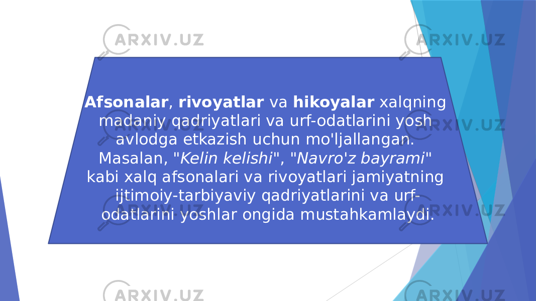 Afsonalar , rivoyatlar va hikoyalar xalqning madaniy qadriyatlari va urf-odatlarini yosh avlodga etkazish uchun mo&#39;ljallangan. Masalan, &#34;Kelin kelishi&#34; , &#34;Navro&#39;z bayrami&#34; kabi xalq afsonalari va rivoyatlari jamiyatning ijtimoiy-tarbiyaviy qadriyatlarini va urf- odatlarini yoshlar ongida mustahkamlaydi. 